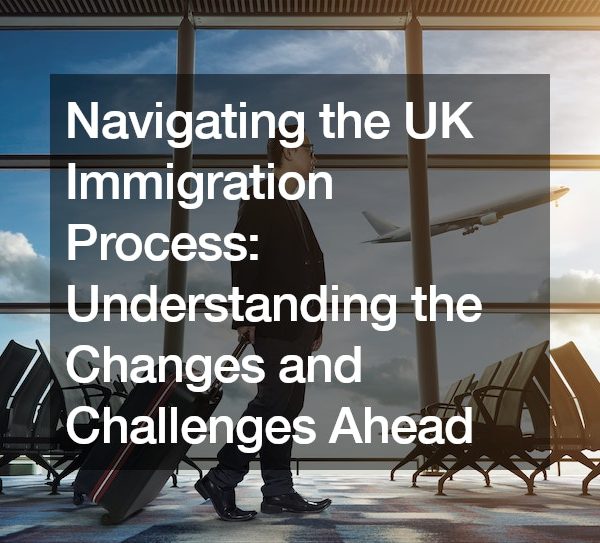 Navigating the UK Immigration Process: Understanding the Changes and Challenges Ahead